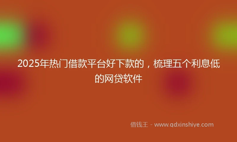 2025年热门借款平台好下款的，梳理五个利息低的网贷软件