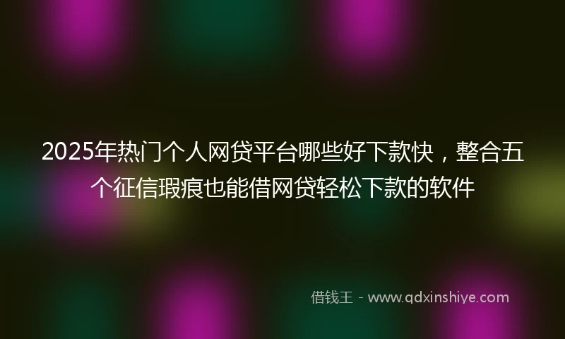 2025年热门个人网贷平台哪些好下款快，整合五个征信瑕疵也能借网贷轻松下款的软件