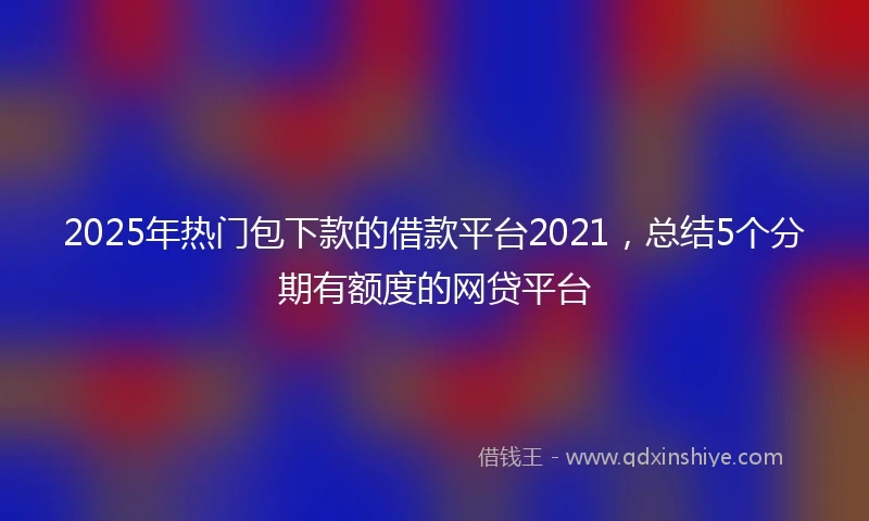 2025年热门包下款的借款平台2021，总结5个分期有额度的网贷平台