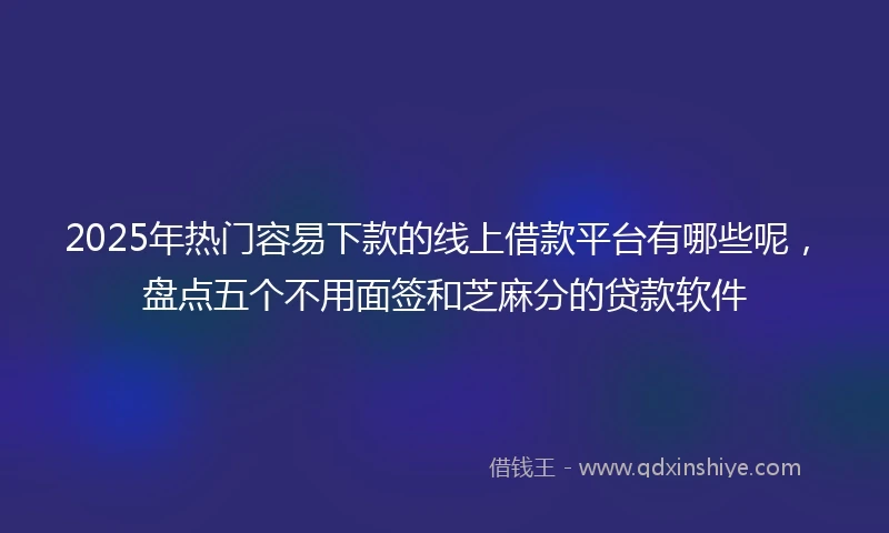 2025年热门容易下款的线上借款平台有哪些呢，盘点五个不用面签和芝麻分的贷款软件
