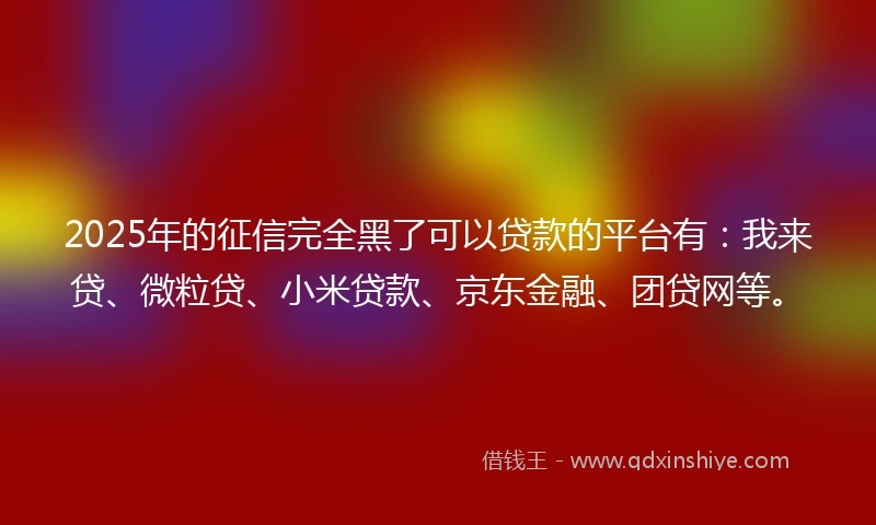 2025年的征信完全黑了可以贷款的平台有：我来贷、微粒贷、小米贷款、京东金融、团贷网等。
