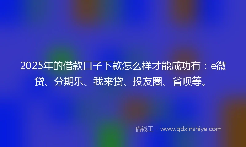 2025年的借款口子下款怎么样才能成功有：e微贷、分期乐、我来贷、投友圈、省呗等。