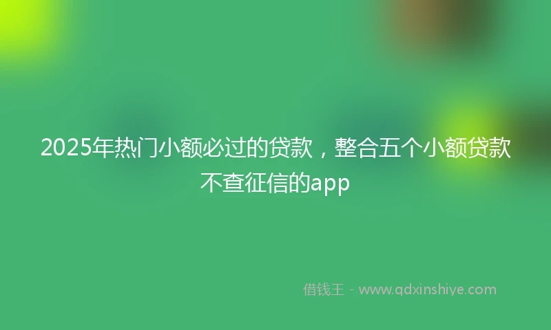 2025年热门小额必过的贷款，整合五个小额贷款不查征信的app
