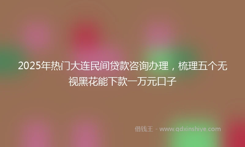2025年热门大连民间贷款咨询办理，梳理五个无视黑花能下款一万元口子