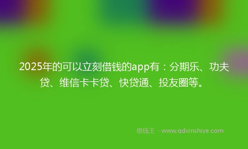 2025年的可以立刻借钱的app有：分期乐、功夫贷、维信卡卡贷、快贷通、投友圈等。