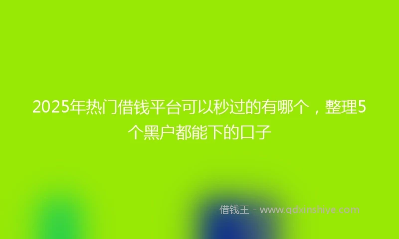 2025年热门借钱平台可以秒过的有哪个，整理5个黑户都能下的口子