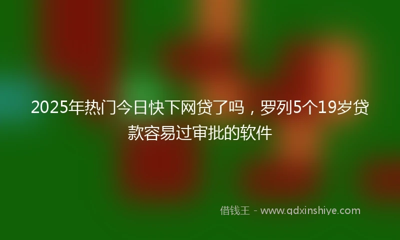 2025年热门今日快下网贷了吗，罗列5个19岁贷款容易过审批的软件