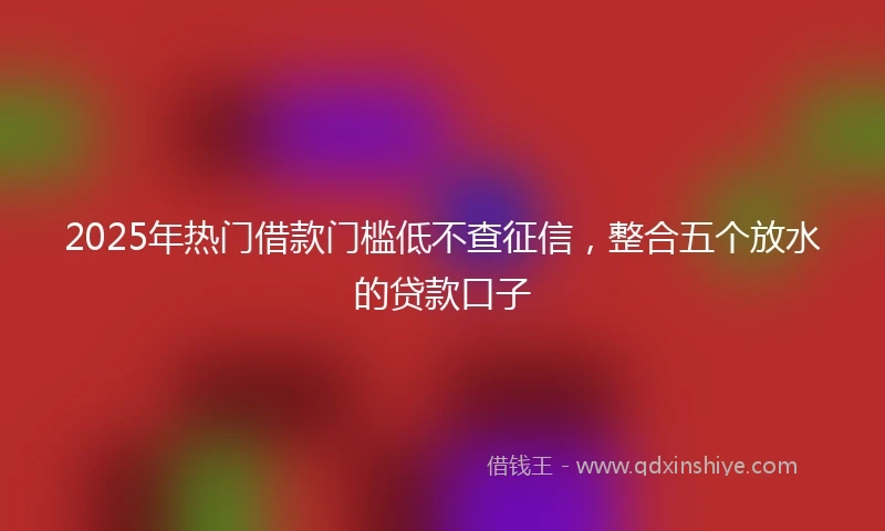 2025年热门借款门槛低不查征信，整合五个放水的贷款口子