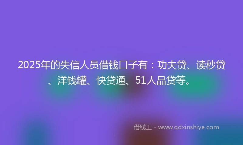 2025年的失信人员借钱口子有：功夫贷、读秒贷、洋钱罐、快贷通、51人品贷等。