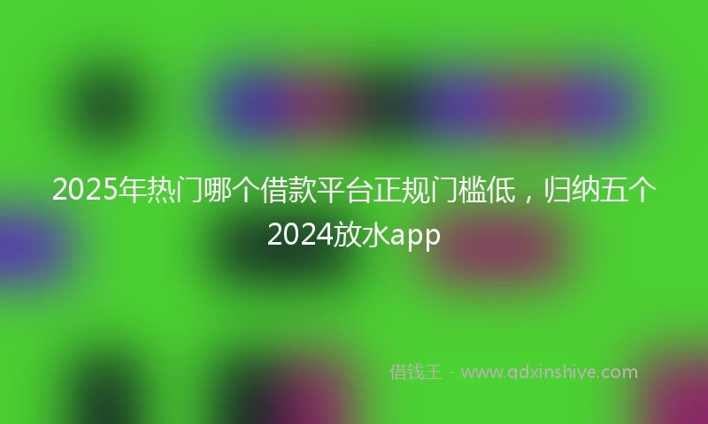 2025年热门哪个借款平台正规门槛低，归纳五个2024放水app
