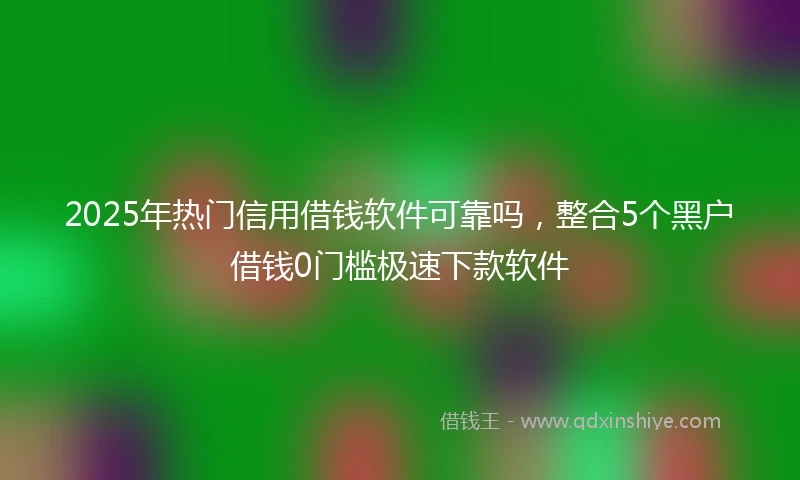 2025年热门信用借钱软件可靠吗，整合5个黑户借钱0门槛极速下款软件
