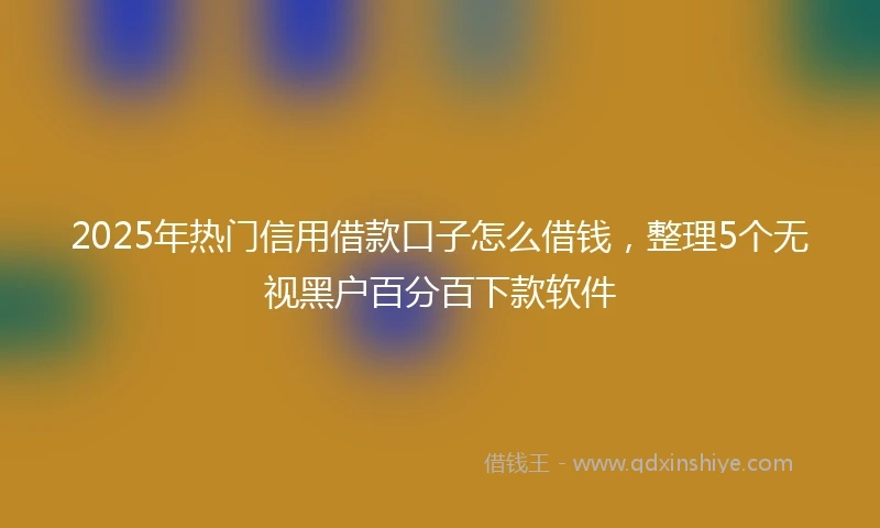 2025年热门信用借款口子怎么借钱，整理5个无视黑户百分百下款软件