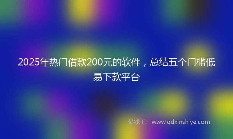 2025年热门借款200元的软件，总结五个门槛低易下款平台