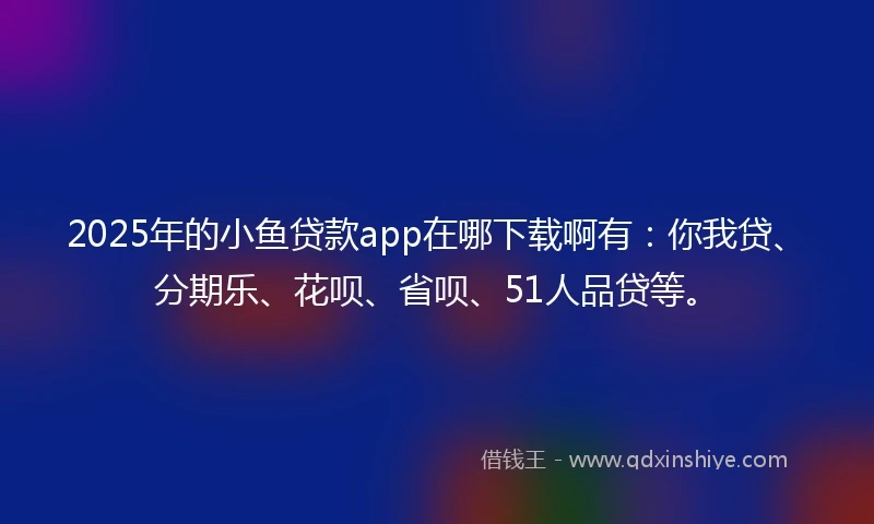 2025年的小鱼贷款app在哪下载啊有：你我贷、分期乐、花呗、省呗、51人品贷等。