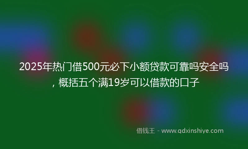 2025年热门借500元必下小额贷款可靠吗安全吗，概括五个满19岁可以借款的口子