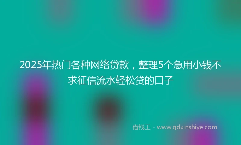 2025年热门各种网络贷款，整理5个急用小钱不求征信流水轻松贷的口子