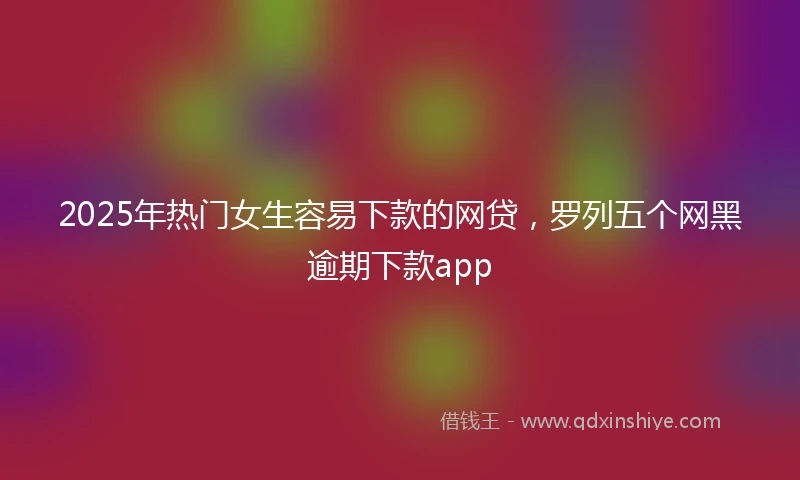 2025年热门女生容易下款的网贷，罗列五个网黑逾期下款app