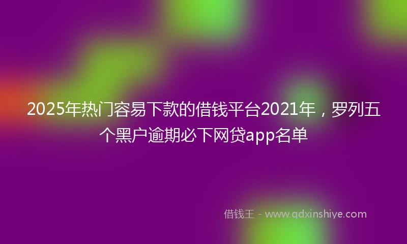 2025年热门容易下款的借钱平台2021年，罗列五个黑户逾期必下网贷app名单