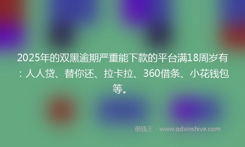 2025年的双黑逾期严重能下款的平台满18周岁有：人人贷、替你还、拉卡拉、360借条、小花钱包等。