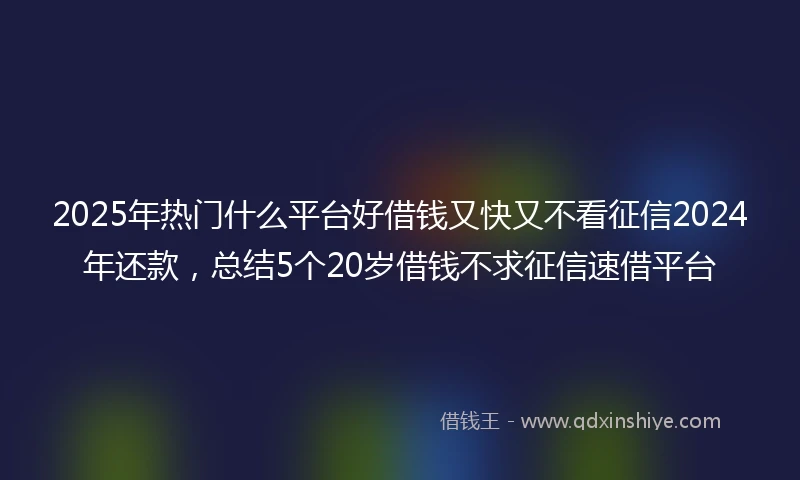 2025年热门什么平台好借钱又快又不看征信2024年还款，总结5个20岁借钱不求征信速借平台