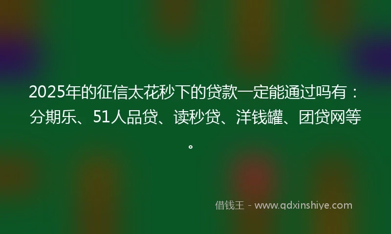 2025年的征信太花秒下的贷款一定能通过吗有：分期乐、51人品贷、读秒贷、洋钱罐、团贷网等。