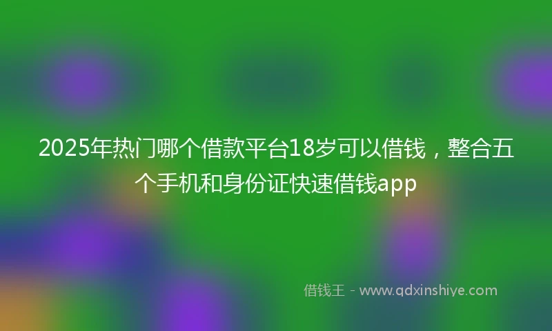 2025年热门哪个借款平台18岁可以借钱，整合五个手机和身份证快速借钱app