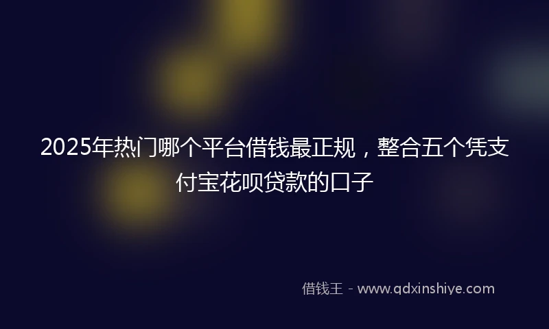 2025年热门哪个平台借钱最正规，整合五个凭支付宝花呗贷款的口子