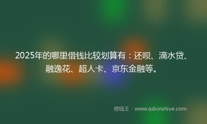 2025年的哪里借钱比较划算有：还呗、滴水贷、融逸花、超人卡、京东金融等。