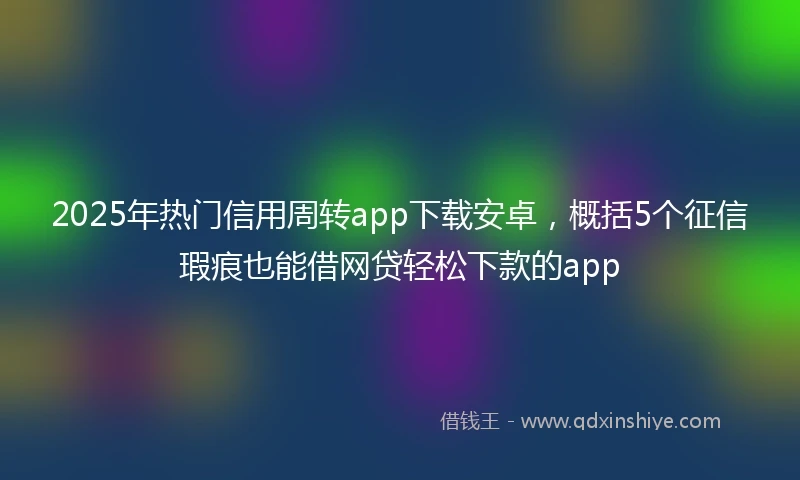 2025年热门信用周转app下载安卓，概括5个征信瑕疵也能借网贷轻松下款的app