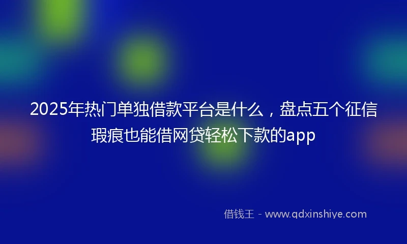 2025年热门单独借款平台是什么，盘点五个征信瑕疵也能借网贷轻松下款的app