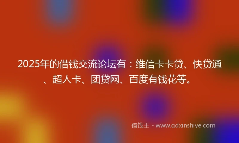 2025年的借钱交流论坛有：维信卡卡贷、快贷通、超人卡、团贷网、百度有钱花等。
