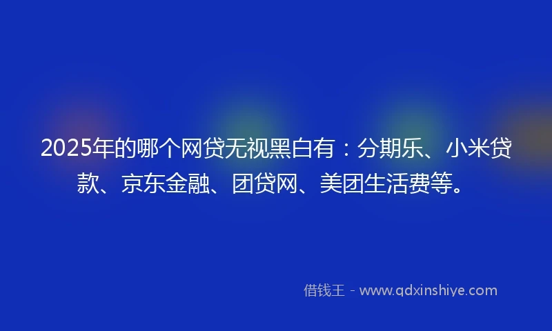 2025年的哪个网贷无视黑白有：分期乐、小米贷款、京东金融、团贷网、美团生活费等。