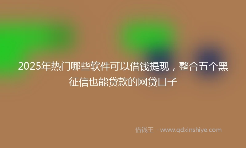 2025年热门哪些软件可以借钱提现，整合五个黑征信也能贷款的网贷口子