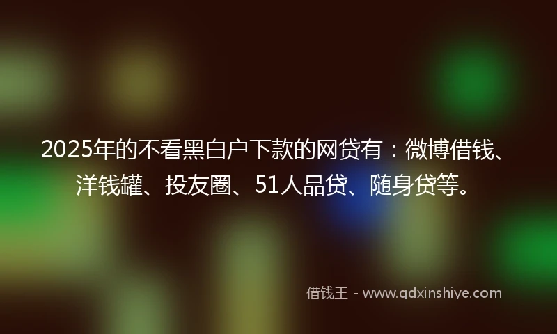 2025年的不看黑白户下款的网贷有：微博借钱、洋钱罐、投友圈、51人品贷、随身贷等。
