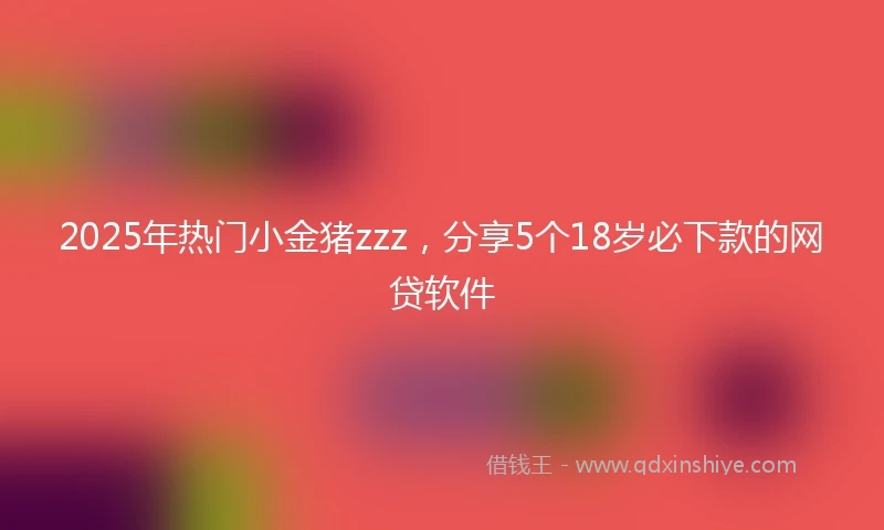 2025年热门小金猪zzz，分享5个18岁必下款的网贷软件
