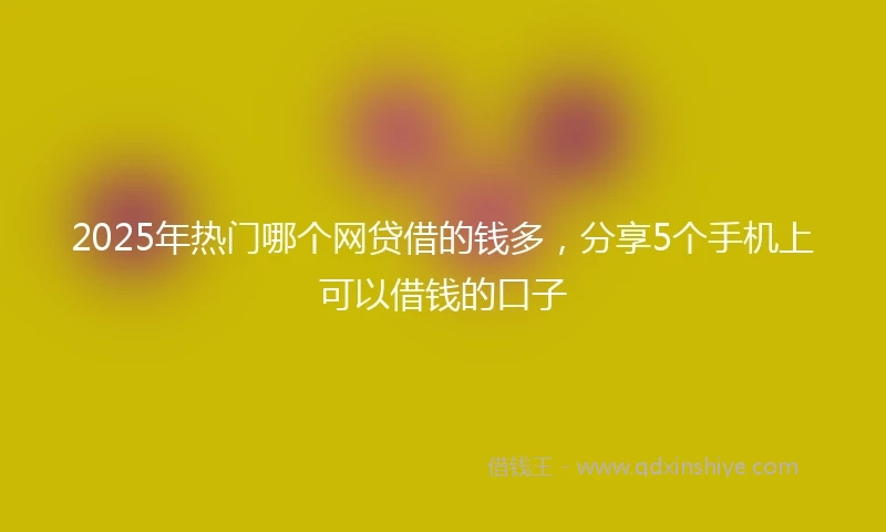 2025年热门哪个网贷借的钱多，分享5个手机上可以借钱的口子