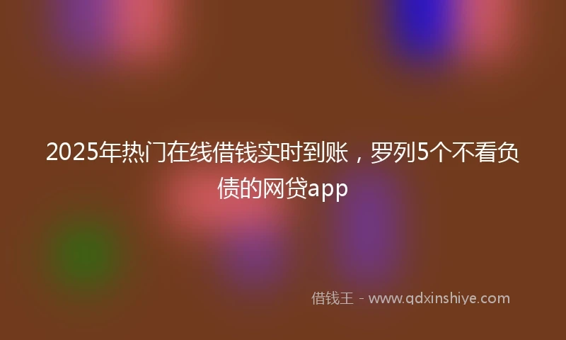 2025年热门在线借钱实时到账，罗列5个不看负债的网贷app