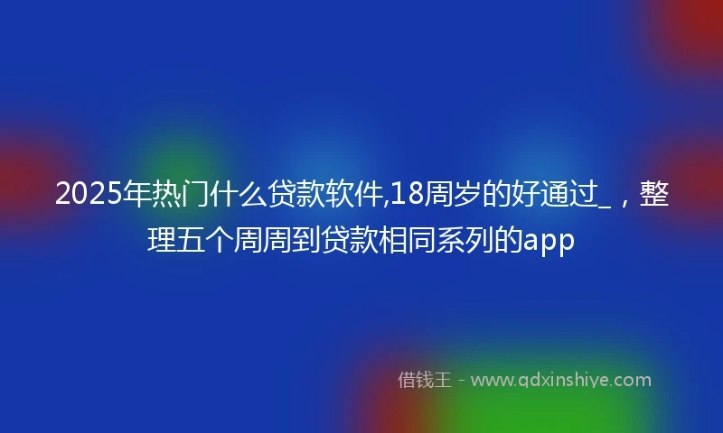 2025年热门什么贷款软件,18周岁的好通过_，整理五个周周到贷款相同系列的app