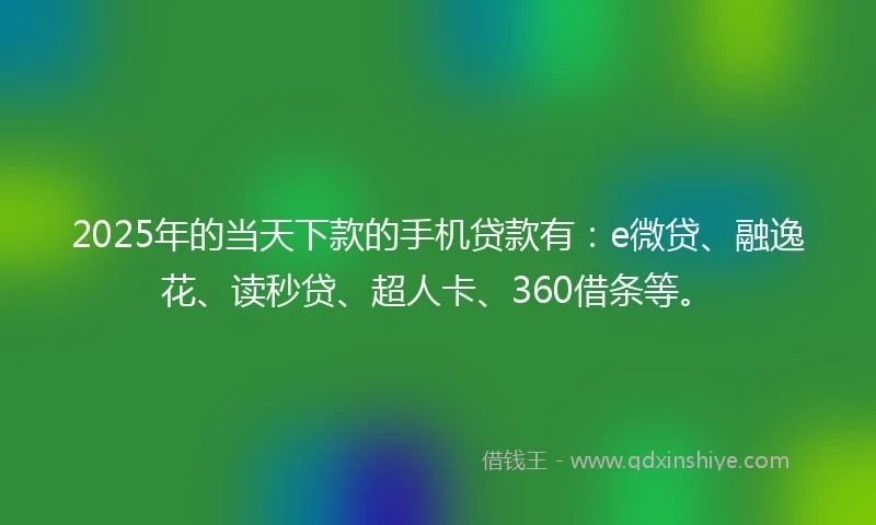 2025年的当天下款的手机贷款有：e微贷、融逸花、读秒贷、超人卡、360借条等。