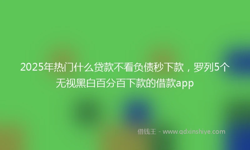 2025年热门什么贷款不看负债秒下款，罗列5个无视黑白百分百下款的借款app