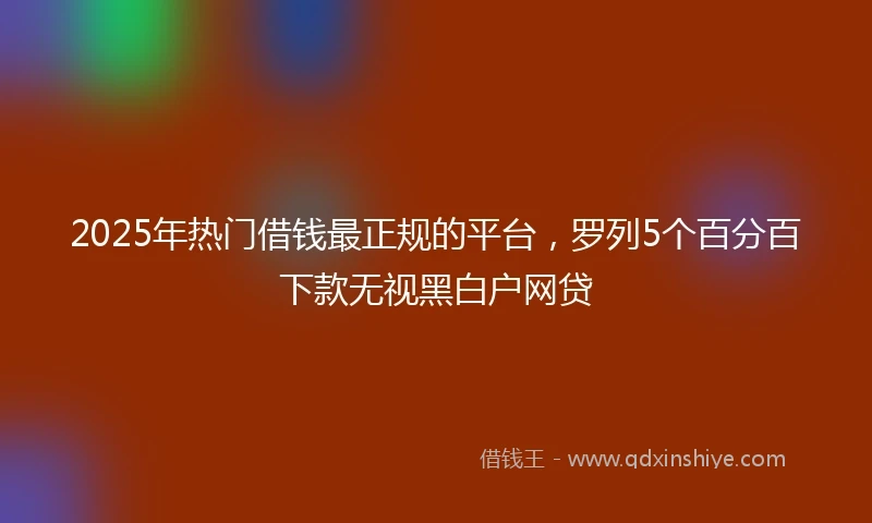2025年热门借钱最正规的平台，罗列5个百分百下款无视黑白户网贷