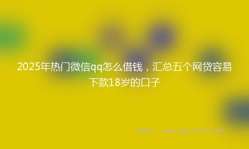 2025年热门微信qq怎么借钱，汇总五个网贷容易下款18岁的口子