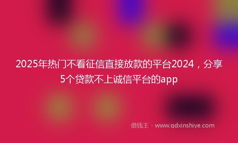 2025年热门不看征信直接放款的平台2024，分享5个贷款不上诚信平台的app