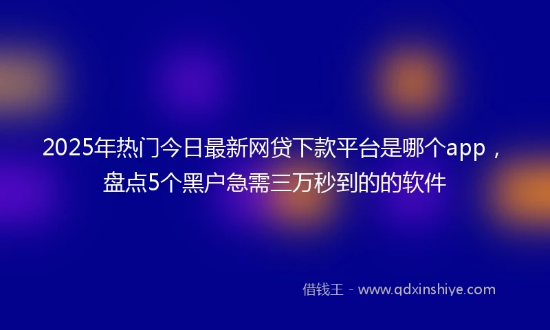 2025年热门今日最新网贷下款平台是哪个app，盘点5个黑户急需三万秒到的的软件