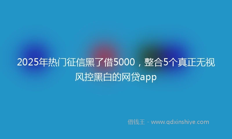 2025年热门征信黑了借5000，整合5个真正无视风控黑白的网贷app