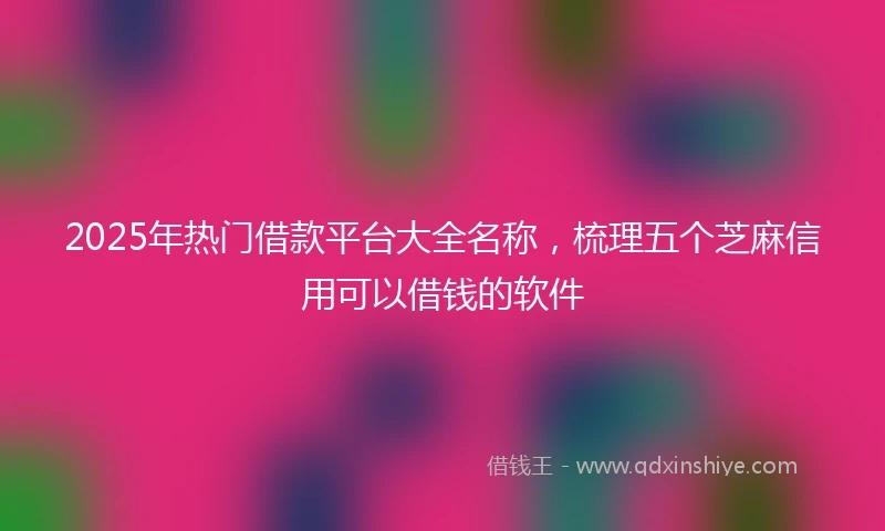2025年热门借款平台大全名称，梳理五个芝麻信用可以借钱的软件