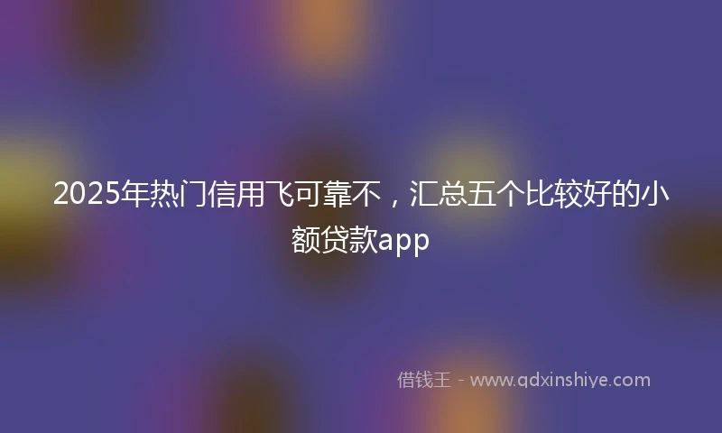2025年热门信用飞可靠不，汇总五个比较好的小额贷款app