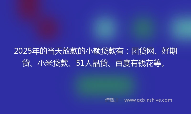 2025年的当天放款的小额贷款有：团贷网、好期贷、小米贷款、51人品贷、百度有钱花等。