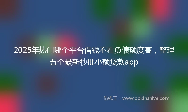 2025年热门哪个平台借钱不看负债额度高，整理五个最新秒批小额贷款app