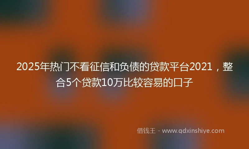 2025年热门不看征信和负债的贷款平台2021，整合5个贷款10万比较容易的口子